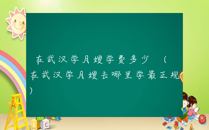 在武汉学月嫂学费多少 (在武汉学月嫂去哪里学最正规)